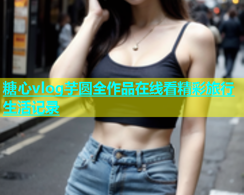 糖心vlog芋圆全作品在线看精彩旅行生活记录