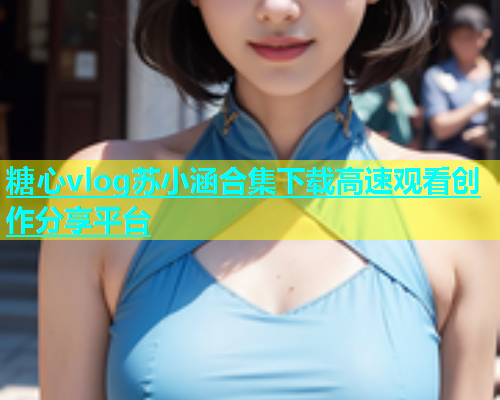 糖心vlog苏小涵合集下载高速观看创作分享平台