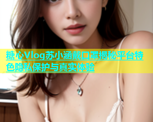 糖心Vlog苏小涵戴口罩揭秘平台特色隐私保护与真实体验