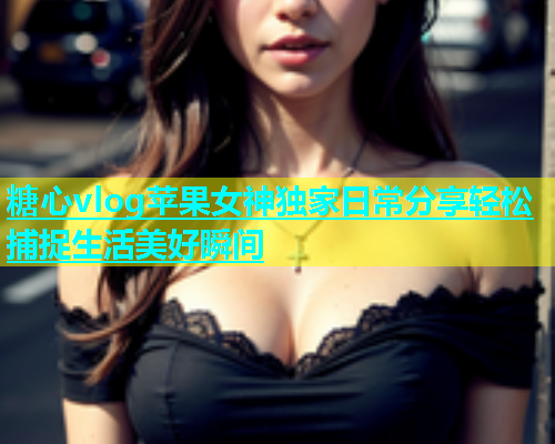 糖心vlog苹果女神独家日常分享轻松捕捉生活美好瞬间