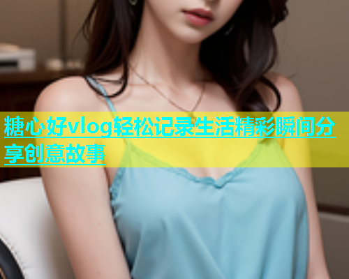 糖心好vlog轻松记录生活精彩瞬间分享创意故事